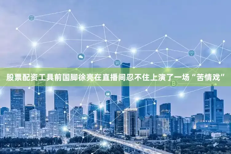 股票配资工具前国脚徐亮在直播间忍不住上演了一场“苦情戏”