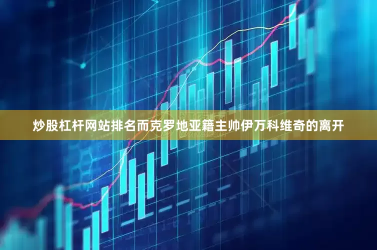 炒股杠杆网站排名而克罗地亚籍主帅伊万科维奇的离开
