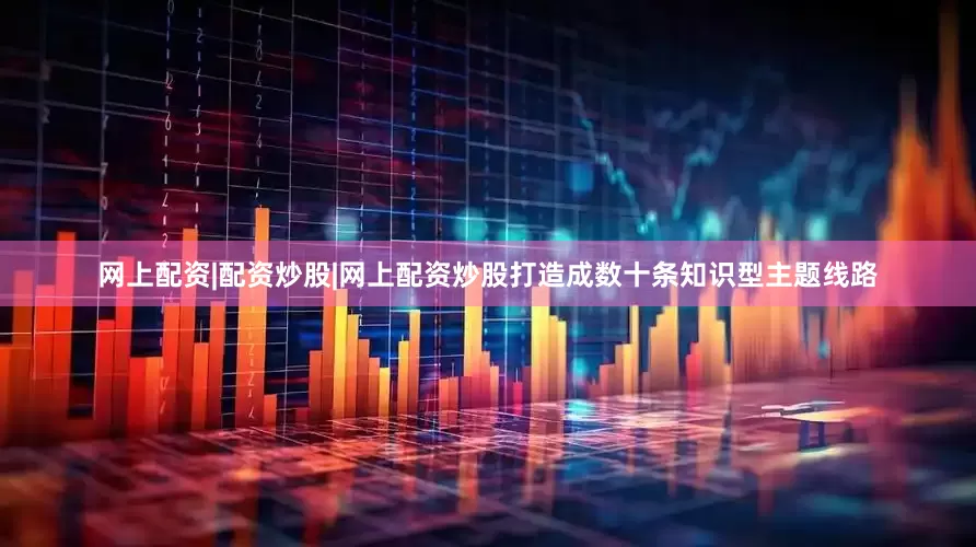 网上配资|配资炒股|网上配资炒股打造成数十条知识型主题线路