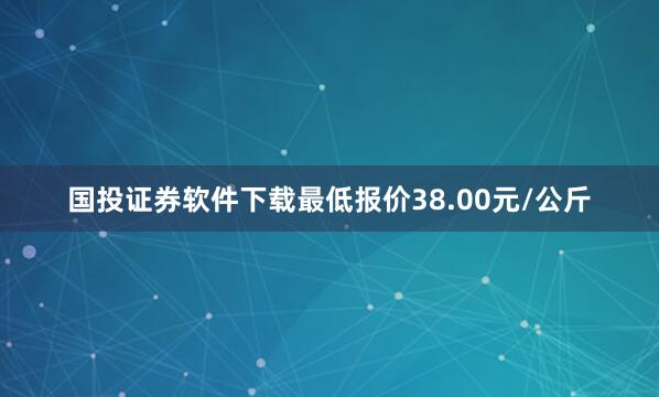 国投证券软件下载最低报价38.00元/公斤