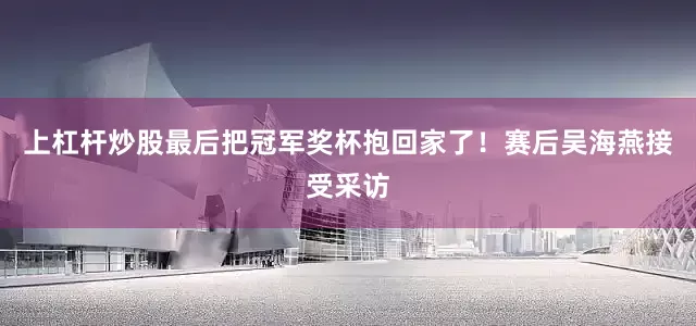上杠杆炒股最后把冠军奖杯抱回家了！赛后吴海燕接受采访