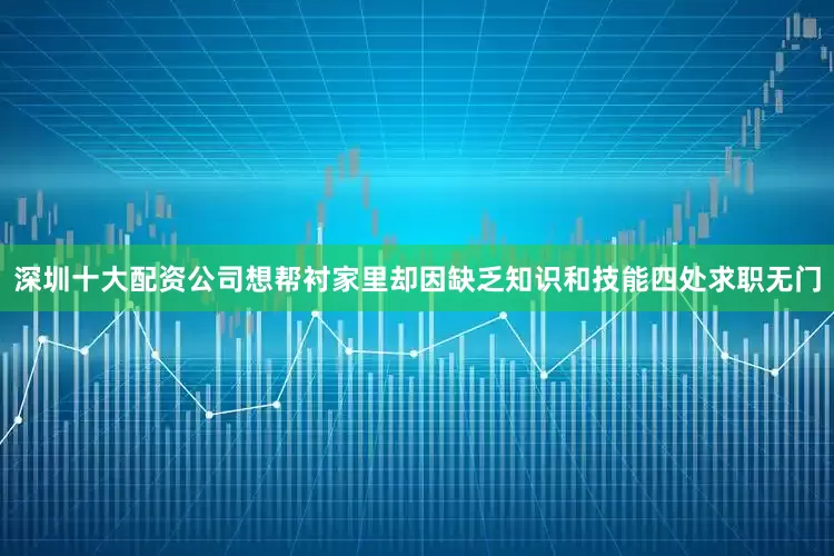 深圳十大配资公司想帮衬家里却因缺乏知识和技能四处求职无门