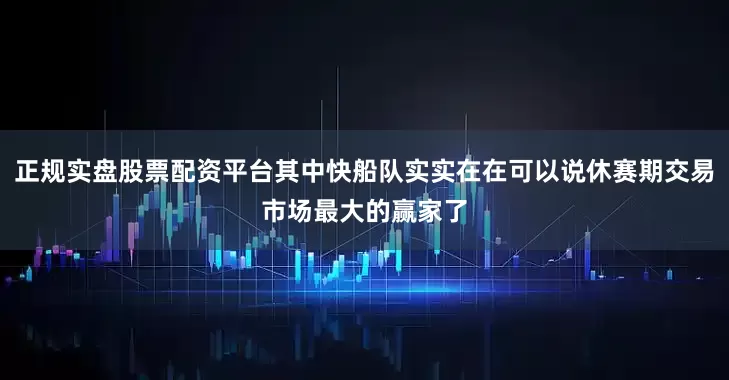 正规实盘股票配资平台其中快船队实实在在可以说休赛期交易市场最大的赢家了