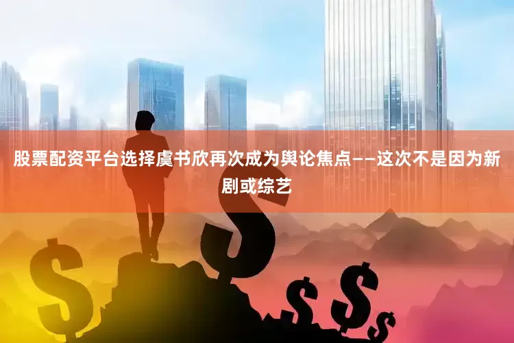 股票配资平台选择虞书欣再次成为舆论焦点——这次不是因为新剧或综艺