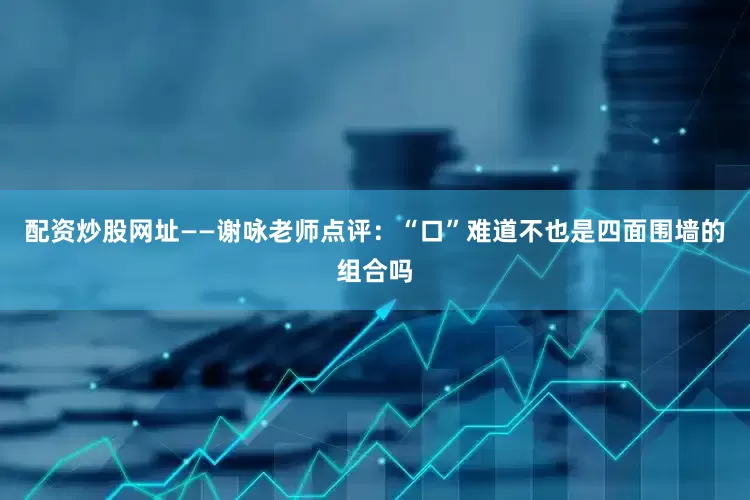 配资炒股网址——谢咏老师点评：“口”难道不也是四面围墙的组合吗