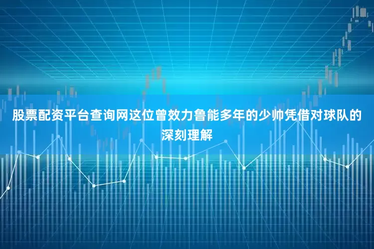 股票配资平台查询网这位曾效力鲁能多年的少帅凭借对球队的深刻理解