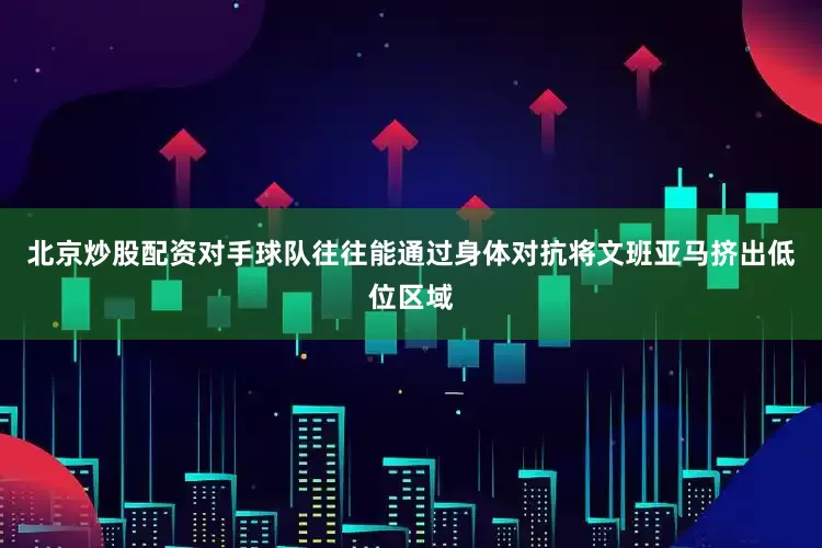北京炒股配资对手球队往往能通过身体对抗将文班亚马挤出低位区域