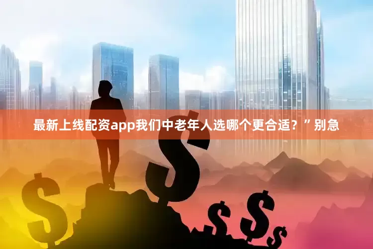 最新上线配资app我们中老年人选哪个更合适？”别急