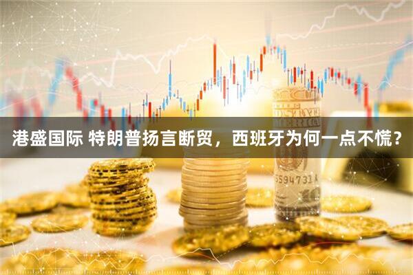 港盛国际 特朗普扬言断贸，西班牙为何一点不慌？