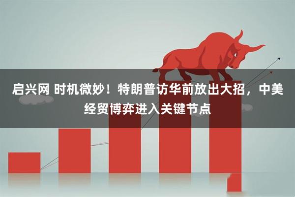 启兴网 时机微妙！特朗普访华前放出大招，中美经贸博弈进入关键节点