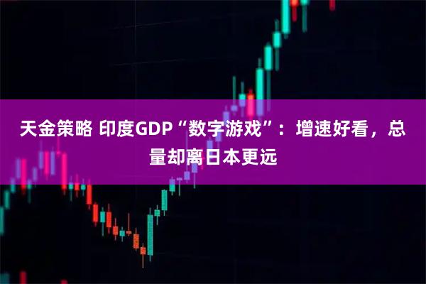 天金策略 印度GDP“数字游戏”：增速好看，总量却离日本更远