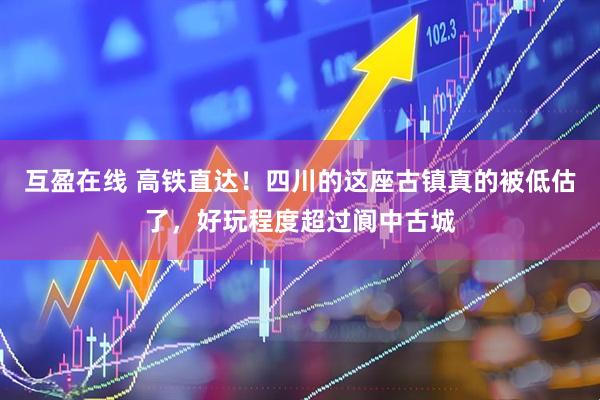 互盈在线 高铁直达！四川的这座古镇真的被低估了，好玩程度超过阆中古城