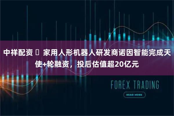 中祥配资 ​家用人形机器人研发商诺因智能完成天使+轮融资，投后估值超20亿元