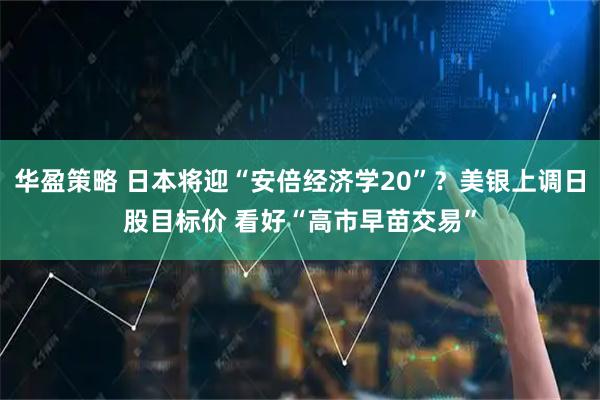 华盈策略 日本将迎“安倍经济学20”？美银上调日股目标价 看好“高市早苗交易”