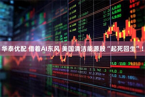 华泰优配 借着AI东风 美国清洁能源股“起死回生”！