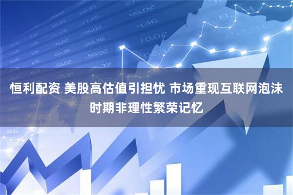 恒利配资 美股高估值引担忧 市场重现互联网泡沫时期非理性繁荣记忆