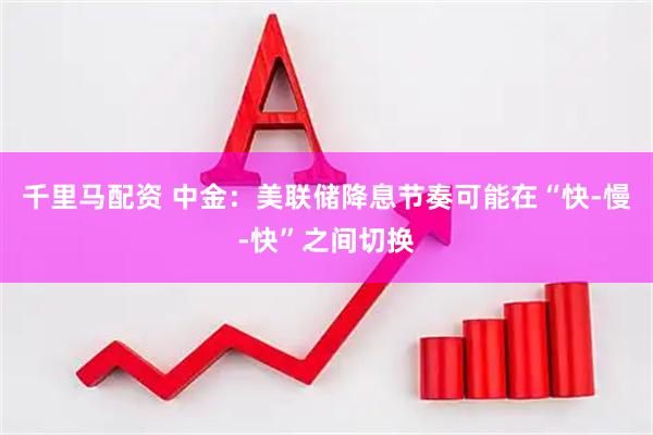 千里马配资 中金：美联储降息节奏可能在“快-慢-快”之间切换