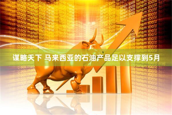 谋略天下 马来西亚的石油产品足以支撑到5月