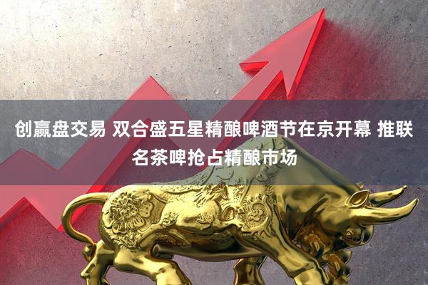 创赢盘交易 双合盛五星精酿啤酒节在京开幕 推联名茶啤抢占精酿市场