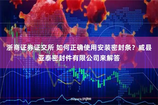 浙商证券证交所 如何正确使用安装密封条？威县亚泰密封件有限公司来解答