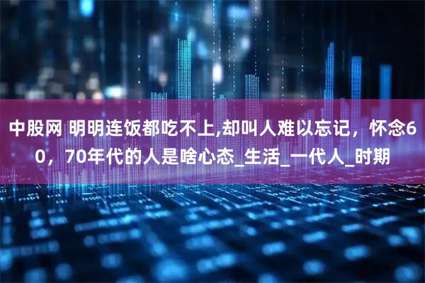 中股网 明明连饭都吃不上,却叫人难以忘记，怀念60，70年代的人是啥心态_生活_一代人_时期