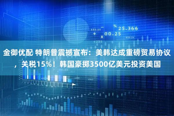 金御优配 特朗普震撼宣布：美韩达成重磅贸易协议，关税15%！韩国豪掷3500亿美元投资美国