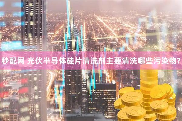 秒配网 光伏半导体硅片清洗剂主要清洗哪些污染物?